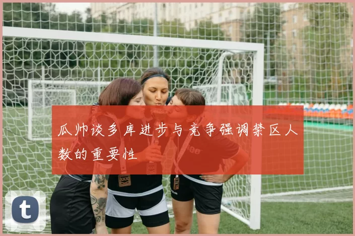 瓜帅谈多库进步与竞争强调禁区人数的重要性