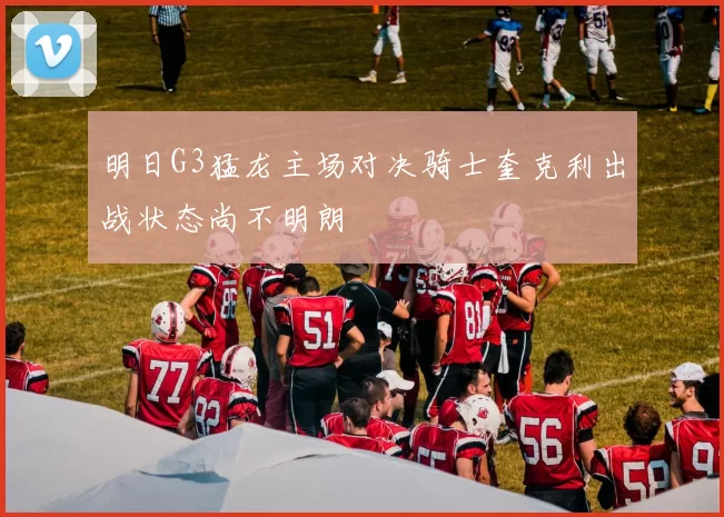 明日G3猛龙主场对决骑士奎克利出战状态尚不明朗