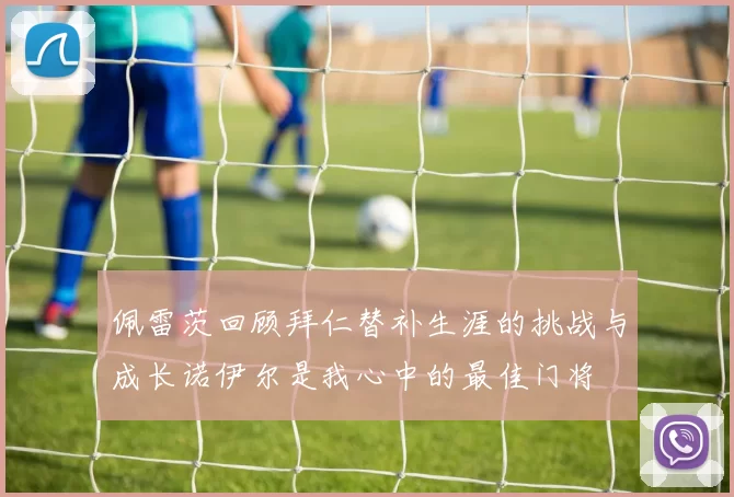 佩雷茨回顾拜仁替补生涯的挑战与成长诺伊尔是我心中的最佳门将