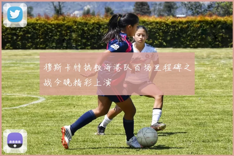 穆斯卡特执教海港队百场里程碑之战今晚精彩上演