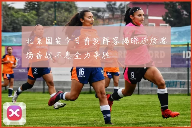 北京国安今日首发阵容揭晓连续客场奋战不息全力争胜