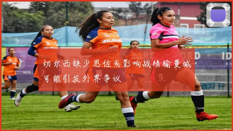 切尔西缺少恩佐或影响战绩输曼城可能引发外界争议