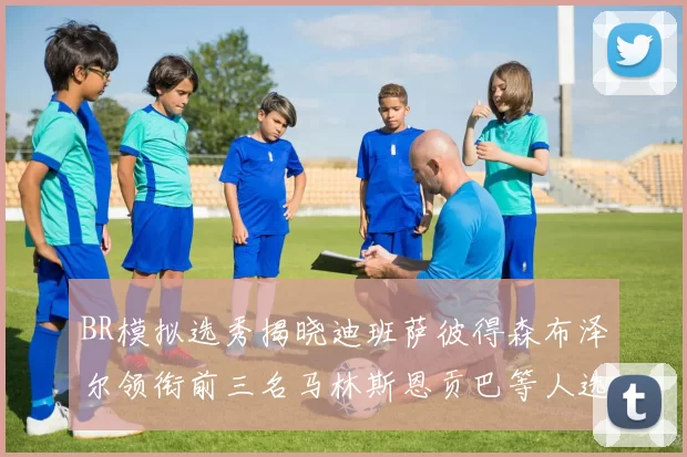 BR模拟选秀揭晓迪班萨彼得森布泽尔领衔前三名马林斯恩贡巴等人选择退选