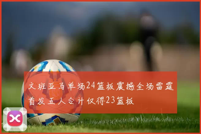 文班亚马单场24篮板震撼全场雷霆首发五人合计仅得23篮板