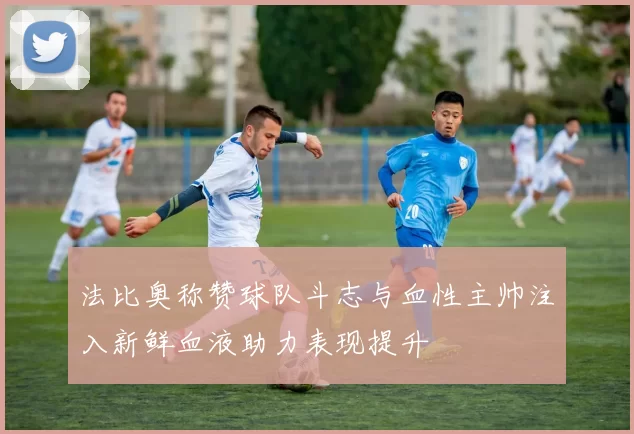 法比奥称赞球队斗志与血性主帅注入新鲜血液助力表现提升