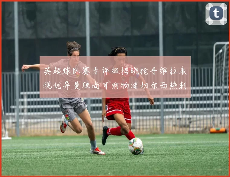 英超球队赛季评级揭晓枪手维拉表现优异曼联尚可利物浦切尔西热刺需努力