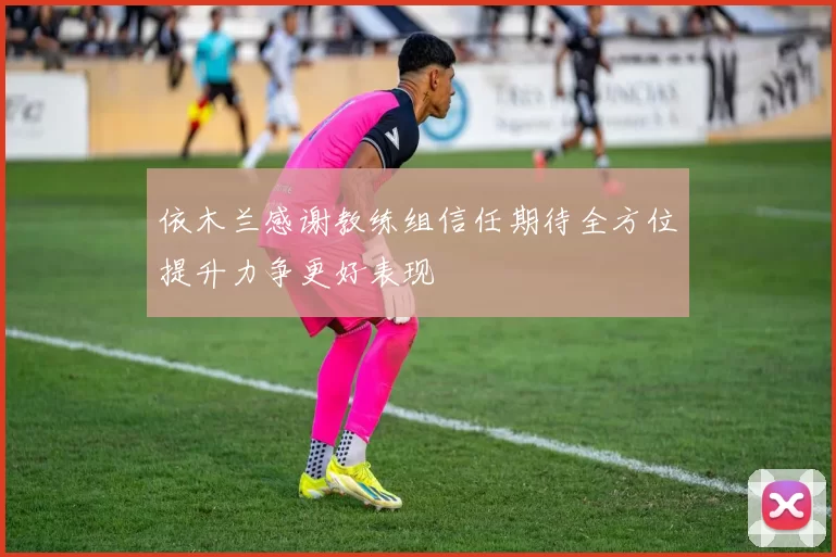 依木兰感谢教练组信任期待全方位提升力争更好表现