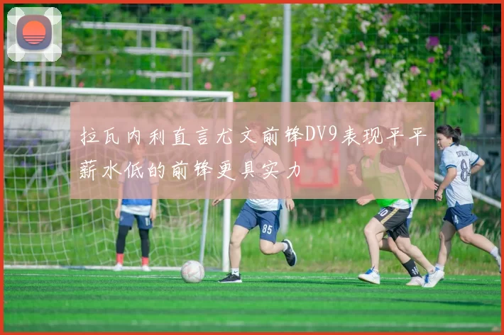 拉瓦内利直言尤文前锋DV9表现平平薪水低的前锋更具实力
