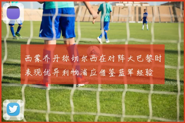 西蒙乔丹称切尔西在对阵大巴黎时表现优异利物浦应借鉴蓝军经验